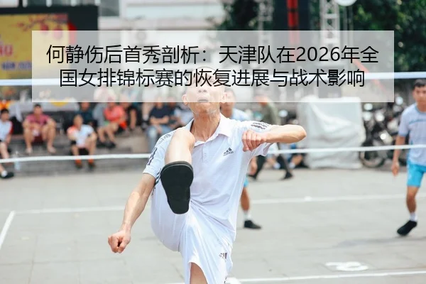 何静伤后首秀剖析：天津队在2026年全国女排锦标赛的恢复进展与战术影响